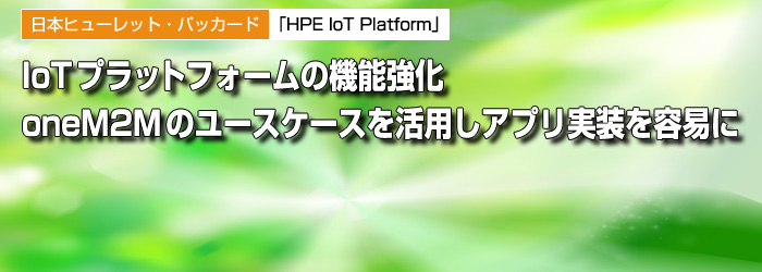 日本ヒューレット・パッカード　「HPE IoT Platform」　IoTプラットフォームの機能強化　oneM2Mのユースケースを活用しアプリ実装を容易に