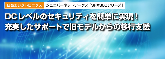 日商エレクトロニクス／ジェイズ・コミュニケーション　ジュニパーネットワークス次世代ファイアウォール「SRX300シリーズ」　DCレベルのセキュリティを簡単に実現！　充実したサポートで旧モデルからの移行支援