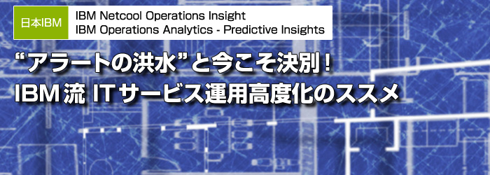 日本IBM　IBM Netcool Operations Insight　IBM Operations Analytics - Predictive Insights　“アラートの洪水”と今こそ決別！　IBM流 ITサービス運用高度化のススメ