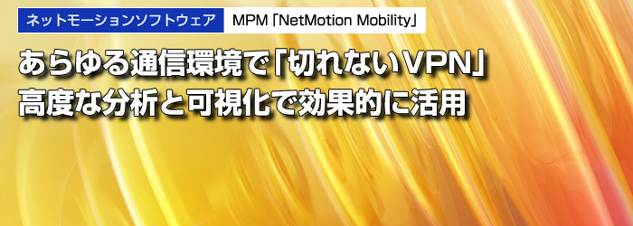 ネットモーションソフトウェア　MPM「NetMotion Mobility」　あらゆる通信環境で「切れないVPN」　高度な分析と可視化で効果的に活用