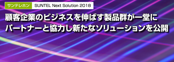 サンテレホン　SUNTEL Next Solution 2018　顧客企業のビジネスを伸ばす製品群が一堂に　パートナーと協力し新たなソリューションを公開