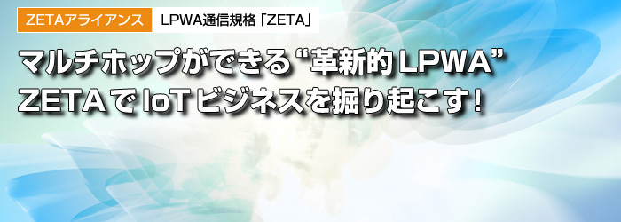 ZETAアライアンス　LPWA通信規格「ZETA」　マルチホップができる“革新的LPWA”　ZETAでIoTビジネスを掘り起こす！