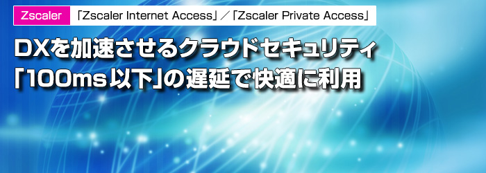 Zscaler　「Zscaler Internet Access」／「Zscaler Private Access」　DXを加速させるクラウドセキュリティ「100ms以下」の遅延で快適に利用